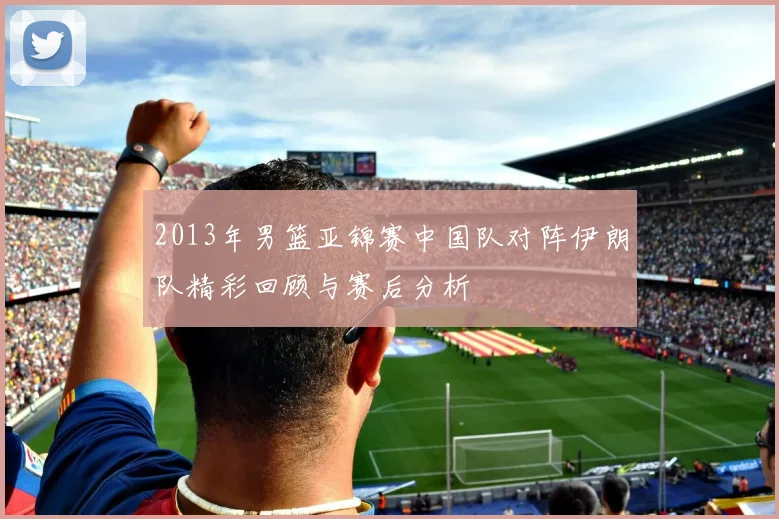 2013年男篮亚锦赛中国队对阵伊朗队精彩回顾与赛后分析