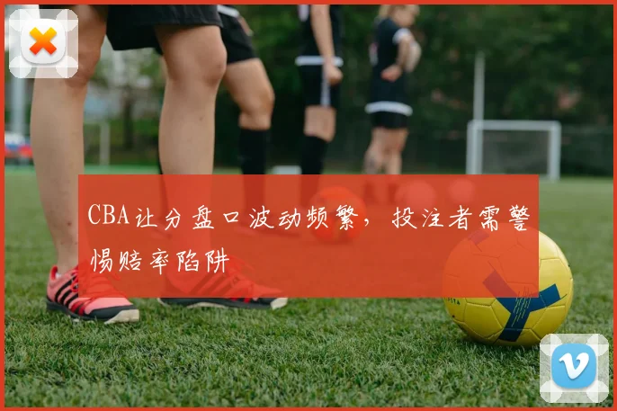 CBA让分盘口波动频繁，投注者需警惕赔率陷阱